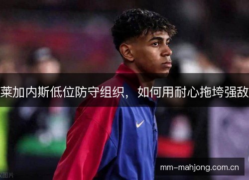 莱加内斯低位防守组织，如何用耐心拖垮强敌